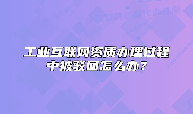 工業(yè)互聯網資質辦理過程中被駁回怎么辦？