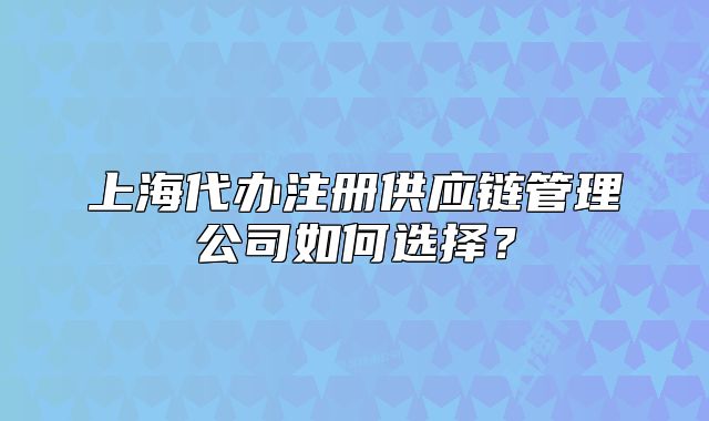 上海代辦注冊(cè)供應(yīng)鏈管理公司如何選擇？