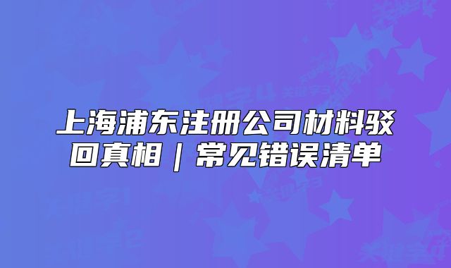 上海浦東注冊(cè)公司材料駁回真相｜常見(jiàn)錯(cuò)誤清單