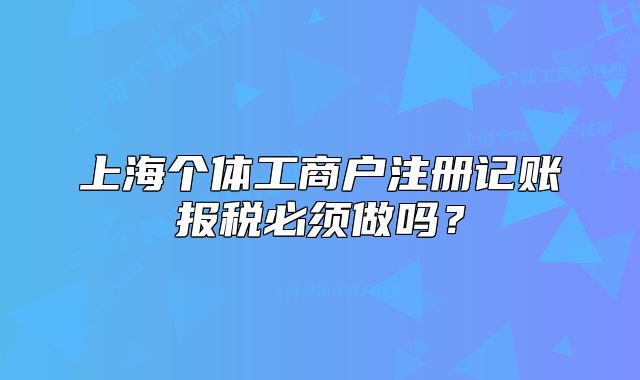 上海個體工商戶注冊記賬報稅必須做嗎？