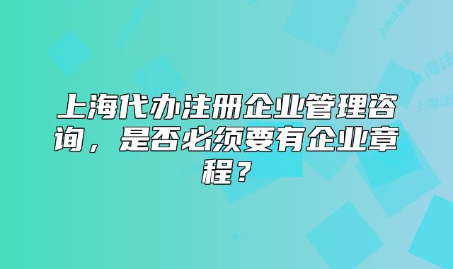 上海代辦注冊企業(yè)管理咨詢，是否必須要有企業(yè)章程？