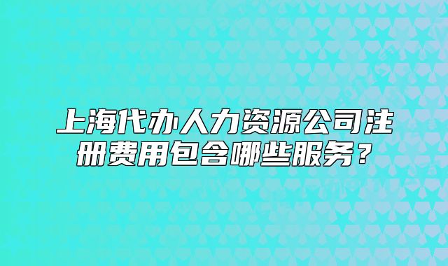 上海代辦人力資源公司注冊費用包含哪些服務？