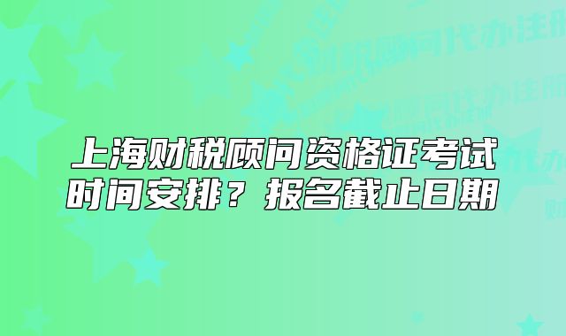 上海財(cái)稅顧問資格證考試時(shí)間安排？報(bào)名截止日期