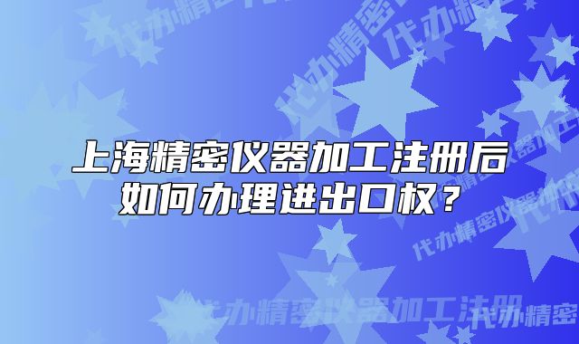 上海精密儀器加工注冊后如何辦理進出口權(quán)？