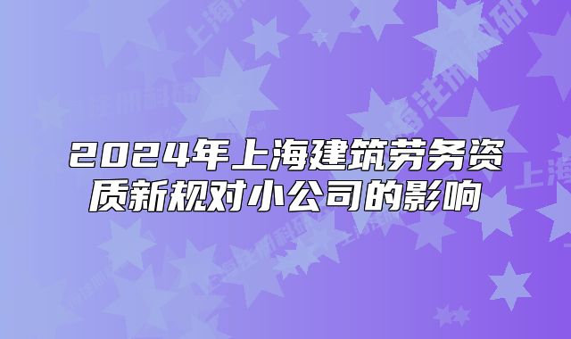2024年上海建筑勞務(wù)資質(zhì)新規(guī)對小公司的影響