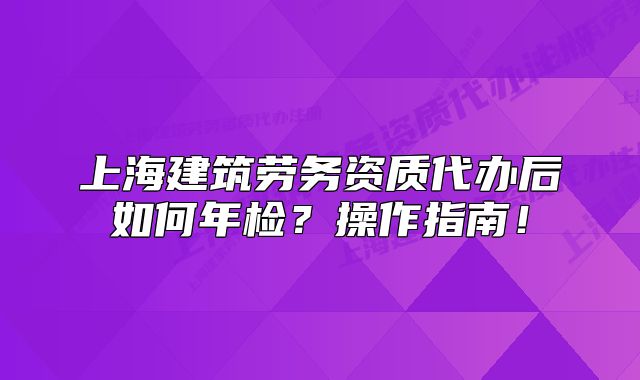 上海建筑勞務資質代辦后如何年檢？操作指南！