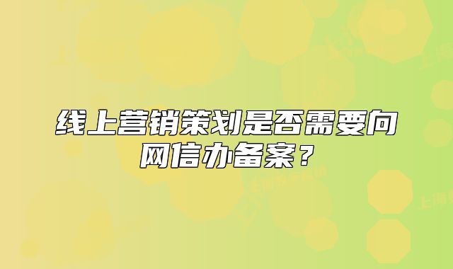 線上營銷策劃是否需要向網(wǎng)信辦備案？