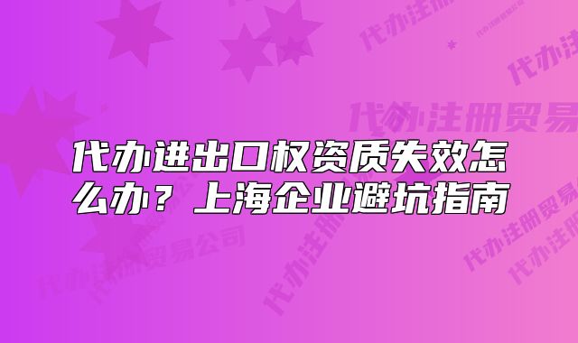 代辦進(jìn)出口權(quán)資質(zhì)失效怎么辦？上海企業(yè)避坑指南