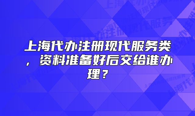 上海代辦注冊現(xiàn)代服務(wù)類，資料準(zhǔn)備好后交給誰辦理？