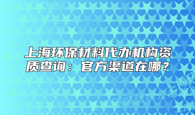 上海環(huán)保材料代辦機構(gòu)資質(zhì)查詢：官方渠道在哪？