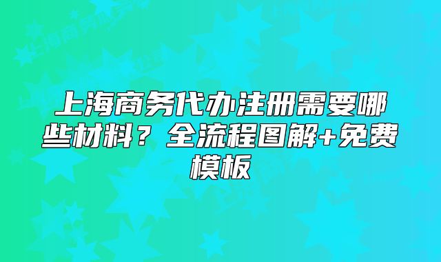 上海商務(wù)代辦注冊(cè)需要哪些材料？全流程圖解+免費(fèi)模板