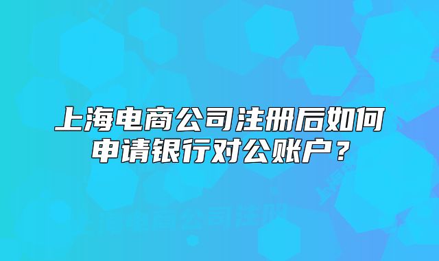 上海電商公司注冊后如何申請銀行對公賬戶？