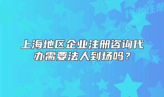 上海地區(qū)企業(yè)注冊(cè)咨詢代辦需要法人到場(chǎng)嗎？