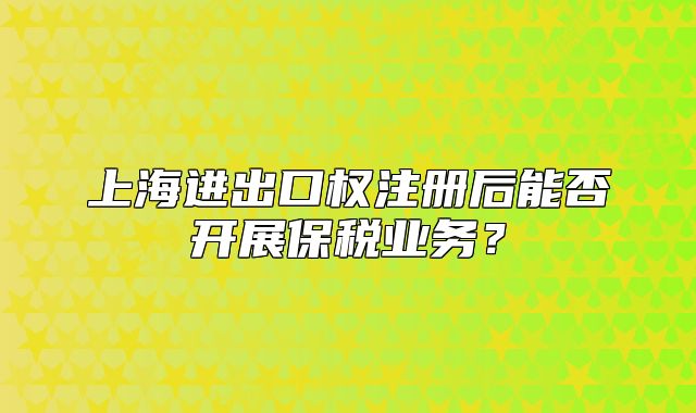 上海進(jìn)出口權(quán)注冊(cè)后能否開(kāi)展保稅業(yè)務(wù)?