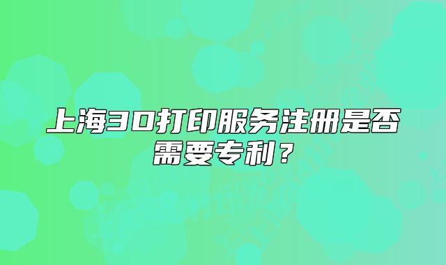 上海3D打印服務(wù)注冊(cè)是否需要專(zhuān)利？