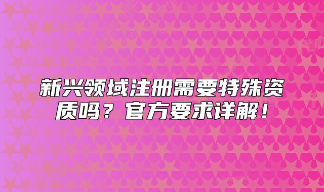 新興領(lǐng)域注冊(cè)需要特殊資質(zhì)嗎？官方要求詳解！
