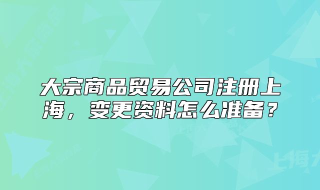 大宗商品貿(mào)易公司注冊上海，變更資料怎么準備？