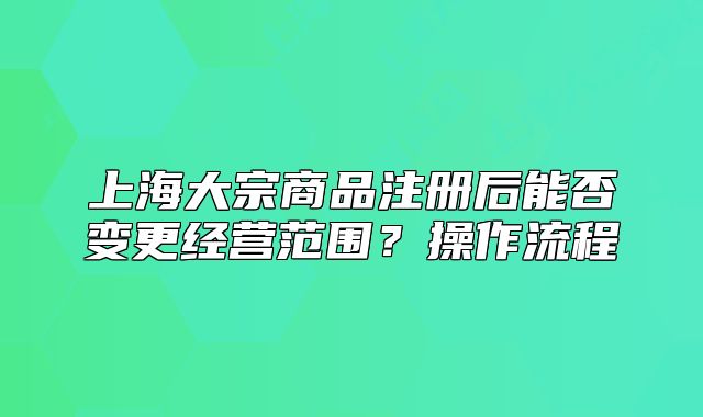 上海大宗商品注冊后能否變更經(jīng)營范圍？操作流程