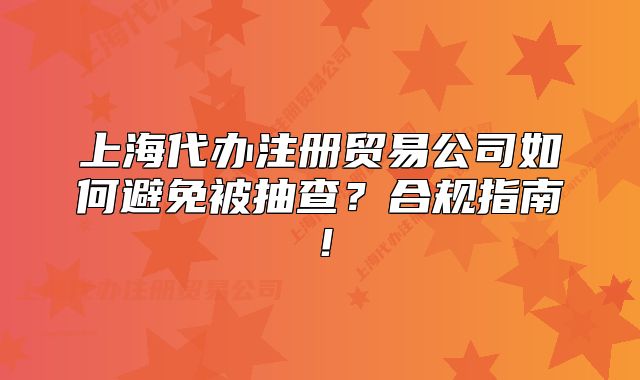 上海代辦注冊貿(mào)易公司如何避免被抽查？合規(guī)指南！