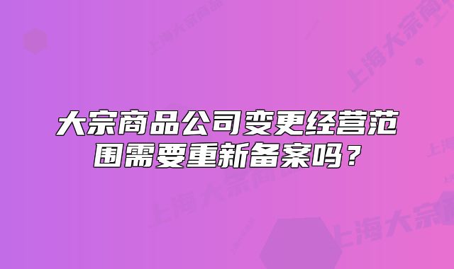 大宗商品公司變更經營范圍需要重新備案嗎？