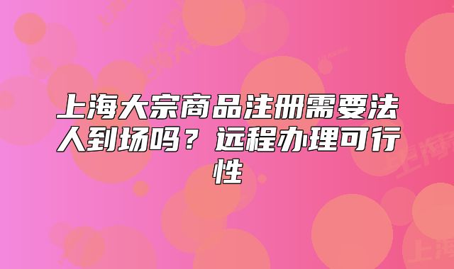 上海大宗商品注冊(cè)需要法人到場(chǎng)嗎？遠(yuǎn)程辦理可行性
