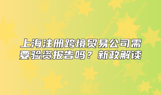 上海注冊跨境貿(mào)易公司需要驗資報告嗎？新政解讀