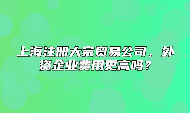 上海注冊大宗貿(mào)易公司，外資企業(yè)費用更高嗎？