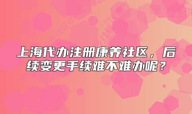 上海代辦注冊(cè)康養(yǎng)社區(qū)，后續(xù)變更手續(xù)難不難辦呢？