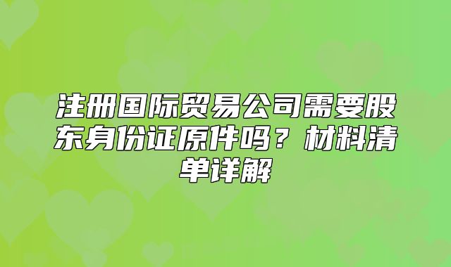 注冊國際貿(mào)易公司需要股東身份證原件嗎？材料清單詳解