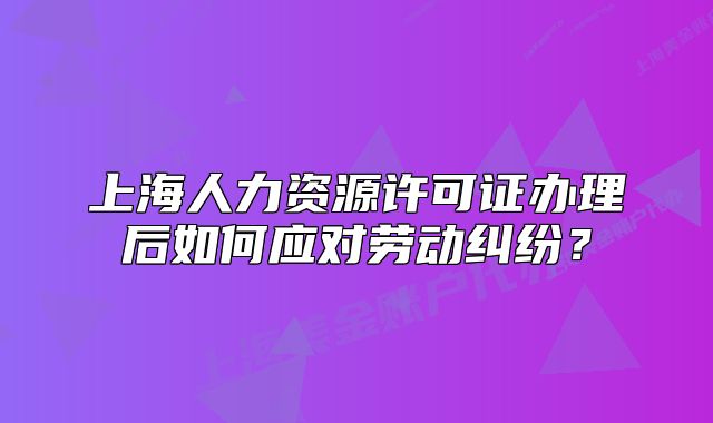 上海人力資源許可證辦理后如何應(yīng)對(duì)勞動(dòng)糾紛？