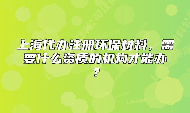 上海代辦注冊環(huán)保材料，需要什么資質(zhì)的機構(gòu)才能辦？