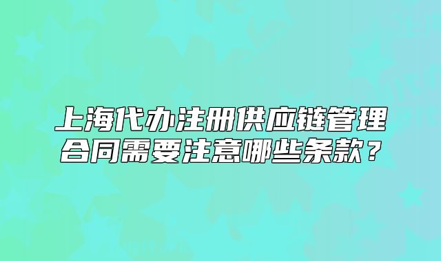 上海代辦注冊(cè)供應(yīng)鏈管理合同需要注意哪些條款？