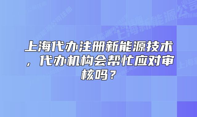 上海代辦注冊(cè)新能源技術(shù)，代辦機(jī)構(gòu)會(huì)幫忙應(yīng)對(duì)審核嗎？