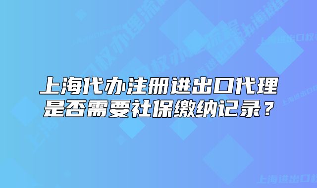 上海代辦注冊(cè)進(jìn)出口代理是否需要社保繳納記錄？