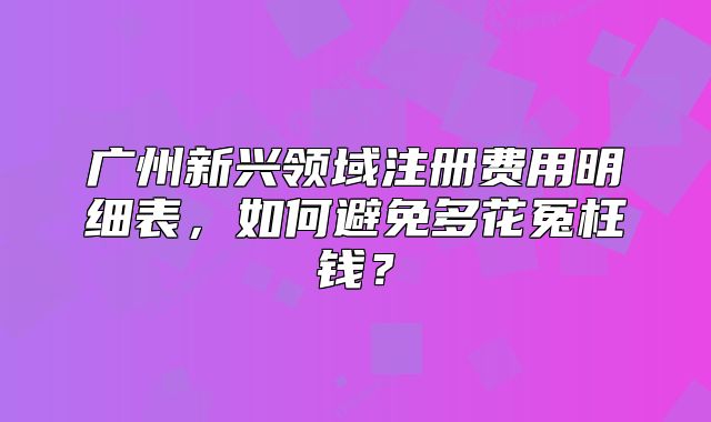 廣州新興領(lǐng)域注冊(cè)費(fèi)用明細(xì)表，如何避免多花冤枉錢？