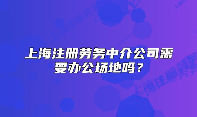 上海注冊勞務中介公司需要辦公場地嗎？