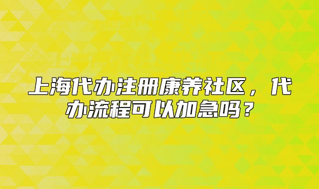 上海代辦注冊(cè)康養(yǎng)社區(qū)，代辦流程可以加急嗎？