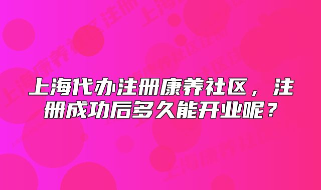 上海代辦注冊(cè)康養(yǎng)社區(qū)，注冊(cè)成功后多久能開(kāi)業(yè)呢？