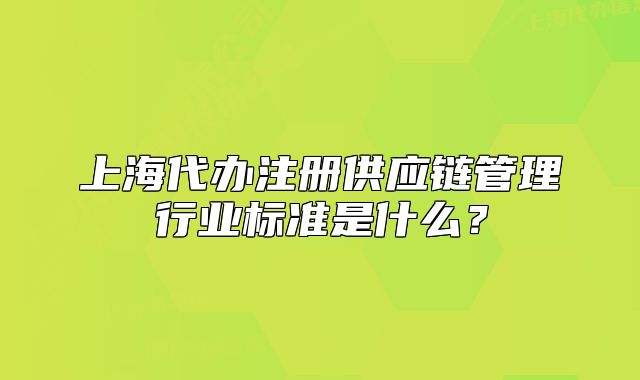 上海代辦注冊(cè)供應(yīng)鏈管理行業(yè)標(biāo)準(zhǔn)是什么？