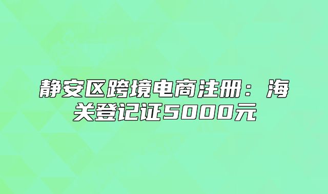 靜安區(qū)跨境電商注冊(cè)：海關(guān)登記證5000元