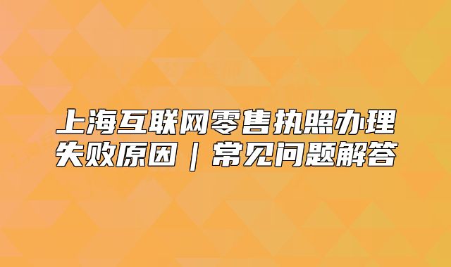 上?；ヂ?lián)網(wǎng)零售執(zhí)照辦理失敗原因｜常見問題解答