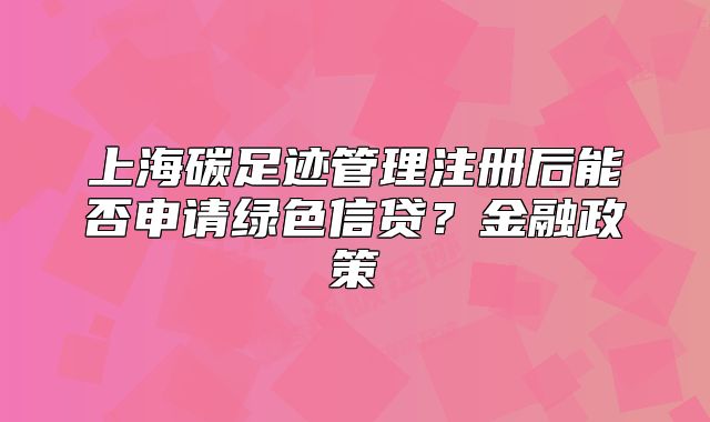 上海碳足跡管理注冊后能否申請綠色信貸？金融政策