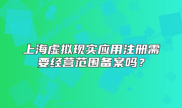 上海虛擬現(xiàn)實應(yīng)用注冊需要經(jīng)營范圍備案嗎？