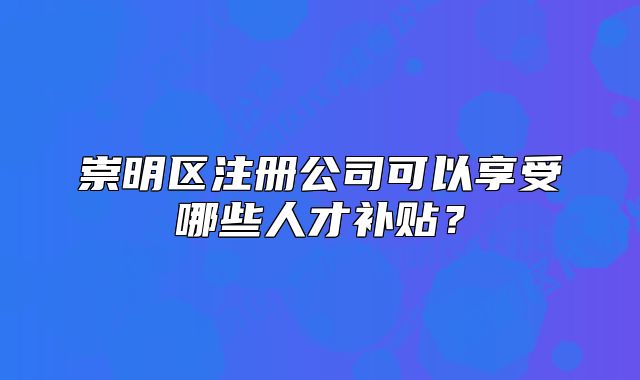 崇明區(qū)注冊(cè)公司可以享受哪些人才補(bǔ)貼？