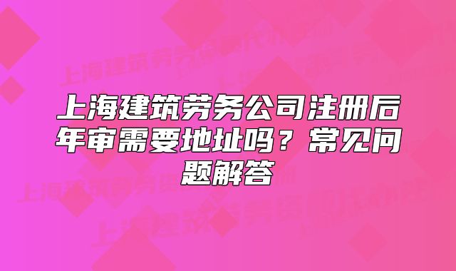 上海建筑勞務(wù)公司注冊(cè)后年審需要地址嗎？常見問題解答