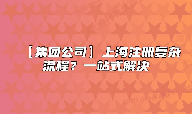【集團公司】上海注冊復(fù)雜流程？一站式解決