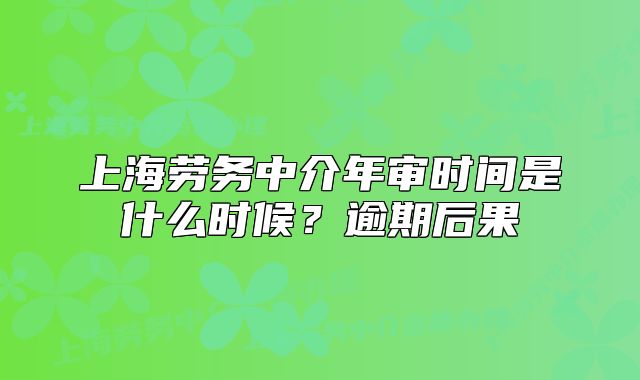 上海勞務(wù)中介年審時(shí)間是什么時(shí)候？逾期后果
