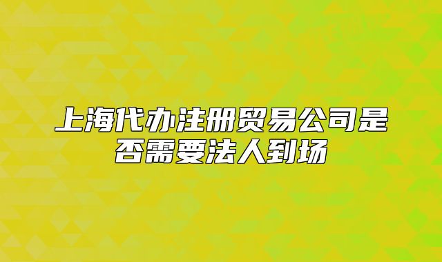 上海代辦注冊貿(mào)易公司是否需要法人到場