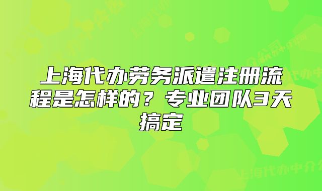 上海代辦勞務(wù)派遣注冊(cè)流程是怎樣的？專業(yè)團(tuán)隊(duì)3天搞定
