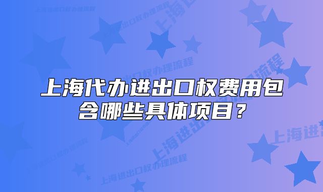 上海代辦進出口權(quán)費用包含哪些具體項目？